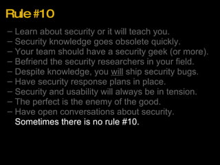 Rule #10 Learn about security or it will teach you. Security knowledge goes obsolete quickly. Your team should have a security geek (or more). Befriend the security researchers in your field. Despite knowledge, you  will  ship security bugs. Have security response plans in place. Security and usability will always be in tension. The perfect is the enemy of the good. Have open conversations about security. Sometimes there is no rule #10. 