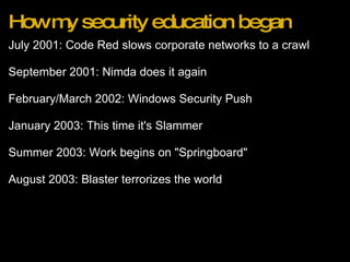 How my security education began July 2001: Code Red slows corporate networks to a crawl   September 2001: Nimda does it again   February/March 2002: Windows Security Push   January 2003: This time it's Slammer   Summer 2003: Work begins on "Springboard"   August 2003: Blaster terrorizes the world 