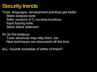 Security trends Tools, languages, development practices get better Static analysis tools Safer versions of C run-time functions Input fuzzing tools Stack attack detection   So do the badguys Tools advances may help them, too New techniques are discovered all the time   ALL: favorite examples of either of these? 