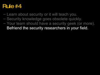 Rule #4 Learn about security or it will teach you. Security knowledge goes obsolete quickly. Your team should have a security geek (or more). Befriend the security researchers in your field. 