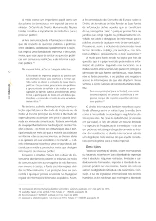 A mídia exerce um importante papel como um                    a Recomendação do Conselho da Europa sobre o
             dos pilares da democracia, em especial durante as                 Direito de Jornalistas de Não Revelar as Suas Fontes
             eleições. O Comitê de Direitos Humanos das Nações                 de Informação define aqueles que se beneficiam
             Unidas ressaltou a importância da mídia livre para o              dessa prerrogativa como “qualquer pessoa física ou
             processo político:                                                jurídica que esteja regular ou profissionalmente en-
                                                                               volvida na coleta e divulgação de informação para o
                 A livre comunicação de informações e ideias no
                                                                               público, através de qualquer meio de comunicação”.
             que diz respeito às questões públicas e políticas
                                                                               Presume-se, assim, a inclusão não somente das novas
             entre cidadãos, candidatos e parlamentares é essen-
                                                                               formas de mídia – os blogs, por exemplo –, mas tam-
             cial. Implica uma liberdade de imprensa, e de outros
                                                                               bém as ONGs e, provavelmente, o meio acadêmico.20
             meios, que seja capaz de criticar as questões públi-
                                                                                   A razão para tanto reside na lógica por trás da
             cas sem censura ou restrições, e de informar a opi-
                                                                               questão, que é o papel exercido pela mídia na infor-
             nião pública.18
                                                                               mação do público. Seguindo esse raciocínio, se a
                Na mesma linha, a Corte Europeia salientou:                    mídia e outros atores sociais não puderem proteger a
12                                                                             identidade de suas fontes confidenciais, essas fontes
                    A liberdade de imprensa propicia ao público um             não se farão presentes, e ao público será negado o
                    dos melhores meios para conhecer e formar opi-
                                                                               acesso às informações de que elas dispõem. Nesse
                    nião sobre as ideias e atitudes de seus líderes
                                                                               sentido, a Corte Europeia de Direitos Humanos decla-
Debates CI




                    políticos. Em particular, proporciona aos políticos
                    a oportunidade de refletir e de avaliar as preo-           rou:
                    cupações da opinião pública, possibilitando, dessa                 Sem essa proteção [para as fontes], elas serão
                    forma, a participação de todos em um debate po-                    desencorajadas de prestar assistência à im-
 SÉRIE




                    lítico livre – o cerne do conceito de uma sociedade                prensa, no que diz respeito a questões de inter-
                    democrática.19                                                     esse público.21

                 No entanto, o direito internacional não prevê pro-                O direito internacional também reconhece a pro-
             teção especial para a liberdade de imprensa ou da                 funda diferença entre os vários tipos de mídia, bem
             mídia. A mesma proteção ao direito à liberdade de                 como a necessidade de abordagens regulatórias dis-
             expressão para as pessoas em geral é aquela desti-                tintas para elas. No caso da radiodifusão (a televisão
             nada aos meios de comunicação. Todavia, em virtude                em particular), o fato de utilizar um recurso limitado
             de seu papel fundamental na divulgação de informa-                – o espectro de frequências de transmissão – e de ser
             ções e ideias – os meios de comunicação são o prin-               um poderoso veículo que chega diretamente ao inte-
             cipal veículo por meio do qual a maioria dos cidadãos             rior das residências, o direito internacional admite
             se informa sobre os acontecimentos, as diversas ideias            uma legislação mais invasiva do que aquela conside-
             e as opiniões em sua sociedade e no mundo –, o di-                rada como legítima para a mídia impressa.
             reito internacional reconhece uma certa proteção adi-
             cional para a mídia e para outros meios que divulgam                  Restrições
             informações de interesse público.                                    Todos os sistemas de direito, sejam internacionais
                 Enquanto o cidadão comum tem o dever de tes-                  ou nacionais, reconhecem que a liberdade de expressão
             temunhar abertamente perante os tribunais, os meios               não é absoluta. Algumas restrições, limitadas e cui-
             de comunicação têm a prerrogativa de não fornecer,                dadosamente formuladas, impostas à liberdade de ex-
             nem mesmo à Justiça, a fonte das informações obti-                pressão podem ser necessárias, tendo em vista os
             das confidencialmente. Essa proteção deve ser con-                valores da dignidade individual e da democracia. Con-
             cedida a qualquer pessoa envolvida na divulgação                  tudo, à luz da legislação internacional dos direitos
             regular de informações destinadas ao público. Assim,              humanos, as leis nacionais que restringem a liberdade



             18. Comissão de Direitos Humanos da ONU, Comentário Geral 25, publicado em 12 de julho de 1996.
             19. Castells v. Spain, 24 de abril de 1992, Petição n° 11798/85, parágrafo 43.
             20. Recomendação n° R(2000)7, adotada em 8 de março de 2000.
             21. Goodwin v. United Kingdom, 1 de março de 1994, Petição n° 17488/91, parágrafo 39.
 
