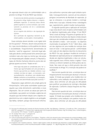 de expressão devem estar em conformidade com o                             ções suficientes e precisas sobre qual conduta é proi-
previsto no Artigo 19 (3) do PIDCP, que declara:                           bida. Consequentemente, exercem um ina-ceitável e
        O exercício dos direitos previstos no parágrafo 2                  perigoso cerceamento da liberdade de expressão, já
        do presente artigo implica deveres e respons-                      que as emissoras e os jornais tendem a restringir
        abilidades especiais. O exercício desse direito                    ainda mais a sua ação, evitando temas e abordagens
        poderá sujeitar-se a certas restrições, que serão                  que, supostamente, podem resultar numa punição.
        somente as previstas em lei e consideradas                             O segundo quesito para a aplicação de restrições
        necessárias:
                                                                           é que estas devem estar em plena conformidade com
        (a) ao respeito dos direitos e da reputação de
                                                                           os objetivos legitimados pelo Artigo 19 do PIDCP.
        outrem;
                                                                           Tanto o texto do Artigo 19 quanto as opiniões do Co-
        (b) à proteção da segurança nacional ou da
                                                                           mitê de Direitos Humanos das Nações Unidas deixam
        ordem pública, ou da saúde e moral públicas.
                                                                           claro que são consideradas inválidas as restrições que
     Essas restrições devem atender a um rígido teste                      não atendam a todos – sem exceção – os objetivos
de três quesitos22. Primeiro, devem estar previstas em                     enumerados no parágrafo 19 (3).24 Além disso, cada
                                                                                                                                                   13
lei, e que essa lei obedeça a certos padrões de clareza                    um dos objetivos de uma medida de restrição deve
e acessibilidade, frequentemente denominados de                            estar em total – e não apenas parcial – conformidade
doutrina “void for vagueness” (conceito legal ado-                         com cada um dos objetivos descritos no documento




                                                                                                                                                   Debates CI
tado pelo direito constitucional norte-americano que                       do PIDCP. Ou seja, qualquer medida de restrição à
considera nula uma regra ou norma que não possa                            liberdade de expressão precisa ser completamente de-
ser interpretada pelo cidadão comum). O Tribunal Eu-                       dicada aos objetivos legitimados e deve ser estrutu-
                                                                           rada segundo esses critérios exatos e rígidos.25 Esses




                                                                                                                                                    SÉRIE
ropeu de Direitos Humanos discorreu acerca das exi-
gências quanto ao termo “fixado em lei”:                                   critérios se referem também ao efeito prático da res-
                                                                           trição. Nos casos em que o efeito previsto não está
        Uma regra não pode ser considerada uma “lei” a
                                                                           mencionado no Artigo 19, a restrição não poderá ser
        menos que seja formulada com uma precisão su-
                                                                           acolhida.26
        ficiente que permita ao cidadão ordenar a sua
        conduta: ele deve ser capaz – se necessário, com
                                                                               Pelo terceiro quesito do teste, a restrição deve ser
        aconselhamento – de antever, com a devida razoa-                   inequivocamente necessária para alcançar a meta de-
        bilidade conforme as circunstâncias, as consequên-                 sejada. O Estado que propõe uma medida deve ser
        cias que uma determinada ação pode acarretar. 23                   submetido a uma avaliação com padrões muito ele-
                                                                           vados, deve enfrentar um alto grau de dificuldade
    Disposições vagas admitem uma ampla gama de
                                                                           para justificar sua proposta de restringir a liberdade
interpretações, tanto pelas autoridades quanto por
                                                                           de expressão. Conforme citação frequente do Tribu-
aqueles que estão diretamente submetidos a essas
                                                                           nal Europeu:
disposições. São um convite ao abuso por parte de                              Pelo terceiro quesito do teste, a restrição deve ser
autoridades, que podem ser incitadas a aplicá-las em                       inequivocamente necessária para alcançar a meta de-
situações que não tenham relação com o objetivo ori-                       sejada. O Estado que propõe uma medida deve ser
ginal da lei ou com o objeto legítimo a ser protegido.                     submetido a uma avaliação com padrões muito ele-
São falhas, também, porque não fornecem informa-                           vados, deve enfrentar um alto grau de dificuldade



22. Este teste foi ratificado pela Comissão de Direitos Humanos da ONU. Veja Mukong v. Cameroon, 21 de julho de 1994, Comunicado n°
    458/1991, parágrafo 9.7. O mesmo teste é aplicado pela Corte Europeia de Direitos Humanos. Veja The Sunday Times v. United Kingdom,
    26 de abril de 1979, Petição n° 6538/74, parágrafo 45.
23. The Sunday Times, nota 15, parágrafo 49.
24. Veja Mukong, nota 15, parágrafo 9.7.
25. Como foi observado pela Suprema Corte Indiana: “Propósito e efeito são relevantes para a determinação da constitucionalidade; tanto
    um propósito inconstitucional quanto um efeito inconstitucional podem invalidar a legislação.” Thappar v. State of Madras, [1950] SCR
    594, parágrafo 603.
26. A Suprema Corte Canadense observou: “[T]anto o objeto quanto o efeito são relevantes para determinar a constitucionalidade; tanto o objeto
    inconstitucional quanto o efeito inconstitucional podem invalidar a legislação.” R. v. Big M Drug Mart Ltd, [1985] 1 SCR 295, parágrafo 331.
 