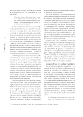 para justificar sua proposta de restringir a liberdade                mente feita na forma de uma declaração do veículo
             de expressão. Conforme citação frequente do Tribu-                    reconhecendo o erro cometido.
             nal Europeu:                                                              No caso da radiodifusão, dado seu poder peculiar,
                     A liberdade de expressão, consagrada no Artigo                o direito internacional permite a imposição de regras
                     10, está sujeita a uma série de exceções que, con-            de conteúdo mais invasivas sobre as emissoras.
                     tudo, devem ser minuciosamente interpre-tadas;                Embora em alguns países esse setor seja também
                     devendo a necessidade para qualquer restrição ser             bastante autorregulado, em outros funciona um sis-
                     convincentemente formulada. 27
                                                                                   tema de corregulação pelo qual as concessionárias
                 Os tribunais têm observado três aspectos funda-                   se autorregulam, mas submetidas a algum controle
             mentais para analisar esse quesito da necessidade:                    legislativo. Nesses casos, o próprio setor pode esta-
             primeiro, a restrição deve estar racionalmente                        belecer suas regras e padrões e/ou pode permitir que
             conectada ao objetivo a ser buscado, sendo cuida-                     um organismo oficial de supervisão estabeleça e apli-
             dosamente concebida para atingir tal fim, sem ser                     que essas regras e padrões, caso o sistema autorre-
             arbitrária ou injusta; segundo, a restrição deve acar-                gulatório não esteja funcionando de acordo com os
14
             retar a menor limitação possível sobre o direito (a vio-              interesses e os valores da sociedade.
             lação dessa condição é ocasionalmente chamada de                          Na maioria dos países, entretanto, as emissoras
             “exacerbação da tolerância”); e terceiro, a restrição                 estão sujeitas à regulação direta de sua programação
                                                                                   por um órgão oficial e, desde que certas condições
Debates CI




             deve ser proporcional ao objetivo legítimo. Esse úl-
                                                                                   sejam atendidas – inclusive a de que esse regulador
             timo aspecto envolve a comparação de duas consi-
                                                                                   seja independente do governo –, as restrições de
             derações: o provável efeito prático da restrição sobre
                                                                                   conteúdo são aceitas pelo direito internacional. Em
 SÉRIE




             o exercício da liberdade de expressão e seu impacto
                                                                                   geral, o órgão regulador tem a incumbência de de-
             efetivo sobre o objetivo que se pretende alcançar.
                                                                                   senvolver um código de conduta para as emissoras,
                 Conforme previsto no direito internacional, dife-
                                                                                   cuja aplicação é aferida por meio de um sistema de
             rentes formas de restrição podem ser impostas ao
                                                                                   reclamações do público e do monitoramento pelas
             conteúdo, de forma prévia ou posterior à publicação.
                                                                                   autoridades – inclusive pelo próprio regulador.
             Primeiro, no que diz respeito a material com maior
             potencial ofensivo (que incita ao crime, atenta contra                    Independência dos órgãos reguladores
             a segurança nacional ou faz apologia ao ódio, por                         Como vimos, o respeito à livre radiodifusão – em-
             exemplo), são cabíveis restrições de caráter penal;                   bora seja um elemento fundamental da garantia da
             segundo, para conteúdos que caracterizam ofensas                      liberdade de expressão – não implica que essa mídia
             pessoais (invasão de privacidade ou ataques injustifi-                possa ficar à parte de qualquer regulação. Um setor
             cados contra a reputação), são permitidas certas                      de radiodifusão sem regras específicas e exatas seria
             medidas cíveis de ressarcimento, tais como direito de                 prejudicial à liberdade de expressão, a começar do as-
             resposta e indenização por danos.                                     pecto técnico. Uma vez que o espectro de transmis-
                 Em vista do potencial que os meios de comuni-                     são utilizado nessa modalidade é um recurso limitado,
             cação têm de causar danos, muitos países criam                        é fundamental estabelecer critérios e condições para
             regimes especiais que permitem representações in-                     que as frequências sejam distribuídas de forma racio-
             dividuais em virtude de comportamento não profis-                     nal e equitativa, que as emissoras contempladas
             sional por parte da mídia (por exemplo, divulgação                    representem a diversidade da sociedade e possam
             de conteúdo inadequado), cabendo ainda algum tipo                     operar sem interferências. A questão é resumida pela
             de ressarcimento. Em muitas democracias, a mídia                      Suprema Corte dos Estados Unidos nos seguintes
             impressa é totalmente autorregulada, o que significa                  termos:
             que esse setor tem o seu próprio sistema de acolhi-                           Se 100 pessoas quiserem uma licença de radiodi-
             mento de reclamações, sendo a reparação usual-                                fusão, mas se houver somente dez frequências



             27. Veja, por exemplo, Thorgeirson v. Iceland, 25 de junho de 1992, Petição n° 13778/88, parágrafo 63.
 