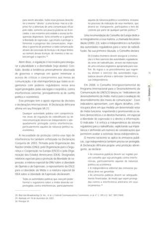 para serem alocadas, todas essas pessoas deverão                       aquelas de natureza política e econômica, inclusive
        ter o mesmo “direito” a uma licença; mas se o ob-                      no processo de indicação de seus membros, que
        jetivo for a obtenção de uma comunicação eficaz                        deverá ser: transparente, participativo e livre do
        pelo rádio, somente uns poucos poderão ser licen-                      controle por parte de qualquer partido político.29
        ciados, e aos restantes será vedado o acesso às fre-
        quências disponíveis. Seria estranho se a garantia
                                                                           Uma recomendação do Conselho da Europa dedica-
        à liberdade de expressão, cujo intuito é proteger e            se integralmente a essa matéria, a chamada Recomen-
        fomentar o progresso das comunicações, impe-                   dação (2000, 23), sobre a independência e as funções
        disse o governo de promover a radio-comunicação                das autoridades reguladoras para o setor de radiodi-
        através da concessão de licenças e de impor limites            fusão. Na sua primeira cláusula, o Conselho declara:
        ao número dessas licenças, de maneira a não so-
        brecarregar o espectro.28                                              Os Estados-membros devem assegurar a institui-
                                                                               ção e o livre exercício das autoridades reguladoras
    Além disso, a regulação é necessária para assegu-                          do setor de radiodifusão, através da elaboração
rar a pluralidade e a diversidade (veja abaixo). Con-                          de uma estrutura legislativa apropriada para esse
tudo, devido à tendência universalmente observada                              fim. As regras e os procedimentos que regem
de governos e empresas em querer minimizar o                                   ou afetam o exercício das autoridades regu-           15
                                                                               ladoras devem afirmar e defender claramente a
acesso de críticos e concorrentes aos meios de
                                                                               sua independência.
comunicação, é de vital importância que todos os or-
ganismos com poderes reguladores nessa área                                Em 2008, o Conselho Intergovernamental do




                                                                                                                                     Debates CI
sejam protegidos, pelas vias legais e na prática, contra               Programa Internacional para o Desenvolvimento da
interferências externas, principalmente as de cunho                    Comunicação da UNESCO lançou os “Indicadores de
político e econômico.                                                  desenvolvimento de mídia: marco para a avaliação do




                                                                                                                                      SÉRIE
    Esse princípio tem o apoio vigoroso de decisões                    desenvolvimento dos meios de comunicação”. Esses
e declarações internacionais. A Declaração Africana                    indicadores apresentam, com alguns detalhes, crité-
afirma em seu Princípio VII (1):                                       rios para aferir em que medida um determinado setor
                                                                       de mídia funciona, respeitando e promovendo os va-
        Qualquer autoridade pública com competência
                                                                       lores democráticos e os direitos humanos, em especial
        nas áreas de regulação de radiodifusão ou de
        telecomunicação deverá ser independente e ade-                 a liberdade de expressão e o direito à informação.
        quadamente protegida contra interferências,                    O indicador 1.6 enfoca a independência do sistema
        particularmente aquelas de natureza política ou                regulatório para a radiodifusão, explicitando sua impor-
        econômica.                                                     tância e definindo um número de considerações que
                                                                       permitem avaliar a extensão dessa independência.
    A necessidade de proteção contra esse tipo de
                                                                           O mesmo raciocínio se aplica às emissoras públi-
interferência foi também enfatizada na Declaração
                                                                       cas, cuja independência também precisa ser protegida.
Conjunta de 2003, firmada pela Organização das
                                                                       A Declaração Africana propõe uma proteção abran-
Nações Unidas (ONU), pela Organização para a Segu-
                                                                       gente, ao declarar:
rança e Cooperação na Europa (OSCE) e pela Orga-
nização dos Estados Americanos (OEA). Designadas                               • As emissoras públicas devem ser regidas por
relatoras especiais para a proteção da liberdade de ex-                        um conselho que seja protegido contra interfe-
                                                                               rências, particularmente aquelas de natureza
pressão, a relatora especial da ONU sobre a Liberdade
                                                                               política ou econômica;
de Opinião e de Expressão, a representante da OSCE
                                                                               • A independência editorial das emissoras pú-
para a Liberdade da Mídia e a relatora especial da                             blicas deve ser garantida;
OEA sobre a Liberdade de Expressão declararam:                                 • As emissoras públicas devem ser adequada-
        Todas as autoridades públicas que exerçam poder                        mente financiadas, de modo que sejam protegi-
        formal e regulatório sobre a mídia deverão ser                         das contra a interferência arbitrária em seus
        protegidas contra interferências, particularmente                      orçamentos.30



28. Red Lion Broadcasting Co. Inc., et al. v. Federal Communications Commission, et al. n° 2, 395 U.S. 367, 389 (1969).
29. Adotada em 18 de dezembro de 2003.
30. Princípio VI.
 