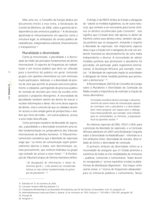 Mais uma vez, o Conselho da Europa dedica um                         O Artigo 2 do PIDCP atribui ao Estado a obrigação
             documento inteiro a esse tema, a Declaração do                       de “adotar as medidas legislativas, ou de outra natu-
             Comitê de Ministros, de 2006, sobre a garantia da in-                reza, que venham a ser necessárias para tornar efeti-
             dependência das emissoras públicas.31 A declaração                   vos os direitos reconhecidos pelo Convênio”. Isso
             aprofunda-se minuciosamente em aspectos como a                       significa que o Estado deve não apenas se abster de
             estrutura legal, as atribuições do serviço público de                interferir contra esses direitos como, também, dar pas-
             radiodifusão, independência editorial, financiamento                 sos positivos que os assegurem, incluindo o respeito
             e transparência.32                                                   à liberdade de expressão. Um importante aspecto
                                                                                  disso é que o Estado tem a obrigação de criar um am-
                 Pluralidade e diversidade                                        biente favorável ao desenvolvimento de uma mídia
                 Como já mencionado, a pluralidade e a diversi-                   independente e diversa. A necessidade de adotar
             dade da mídia são princípios fundamentais do direito                 medidas positivas que promovam o pluralismo foi
             internacional. O espectro de frequências de radiodi-                 percebida, em particular, pelos organismos interna-
             fusão é um recurso público que deve ser utilizado                    cionais. A Declaração Africana, por exemplo, enun-
16           para o benefício do público em geral, incluindo                      cia: “A liberdade de expressão impõe às autoridades
             grupos com opiniões minoritárias ou com interesses                   a obrigação de tomar medidas positivas que promo-
             muito particulares. Ademais, é a diversidade de pon-                 vam a democracia”.35
             tos de vista que permite às pessoas exercerem plena-                     A Recomendação 2007(2) do Conselho da Europa
Debates CI




             mente a cidadania, participando do processo público                  sobre o Pluralismo e Diversidade do Conteúdo da
             de tomada de decisões por meio da escolha entre                      Mídia ressalta a importância do estímulo à criação de
             posições e propostas divergentes. A necessidade da                   meios alternativos:
 SÉRIE




             pluralidade também advém do direito de buscar e                              Os Estados-membros devem encorajar o desenvol-
             receber informações e ideias. No cerne desse aspecto                         vimento de outros meios de comunicação capazes
             do direito, está o conceito de que os cidadãos devem                         de contribuir com o pluralismo e a diversidade,
                                                                                          bem como propiciar um espaço para o diálogo.
             ter acesso a uma ampla gama de perspectivas e aná-
                                                                                          Esses meios poderiam, por exemplo, estar voltados
             lises por meio da mídia – em outras palavras, acesso                         para as comunidades, as minorias, a população
             a uma mídia diversificada.                                                   local ou questões sociais. 36
                 Como princípios basilares da liberdade de expres-
                                                                                      As relatoras especiais da ONU, OSCE e OEA, para
             são, a pluralidade e a diversidade encontram uma só-
                                                                                  a proteção da liberdade de expressão, e a Comissão
             lida fundamentação na jurisprudência dos tribunais                   Africana adotaram em 2007 uma Declaração Conjunta
             internacionais de direitos humanos. O Tribunal Inte-                 sobre a Diversidade na Radiodifusão37, referindo-se a
             ramericano considerou que a liberdade de expressão                   três atributos-chave: diversidade de veículos, diver-si-
             exige que “os meios de comunicação sejam poten-                      dade de fontes e diversidade de conteúdo.
             cialmente abertos a todos, sem discriminação, ou,                        O primeiro atributo da diversidade refere-se à
             mais precisamente, que nenhum indivíduo ou grupo                     necessidade de assegurar que o1 Estado promova a
             seja excluído do acesso a esses meios”.33 A Declara-                 existência de todas as três modalidades de emissoras
             ção do Tribunal Europeu de Direitos Humanos define:                  – públicas, comerciais e comunitárias. Todas devem
                     “[A divulgação] de informações e ideias de                   ter assegurado o “acesso equitativo a todas as plata-
                     interesse geral (…) não poderá ser considerada               formas de distribuição disponíveis”. Isso requer, entre
                     exitosa se não estiver fundamentada no princí-               outras coisas, a “reserva de frequências adequadas”
                     pio do pluralismo”.34                                        para as emissoras públicas e comunitárias. Nesse


             31. Adotada em 27 de setembro de 2006.
             32. Consultar também MDI Key Indicator 3.5.
             33. Compulsory Membership in an Association Prescribed by Law for the Practice of Journalism, nota 10, parágrafo 34.
             34. Informationsverein Lentia and Others v. Austria, 24 de novembro de 1993, Petições n° 13914/88 e 15041/89, parágrafo 38.
             35. Princípio III.
             36. Parágrafo 4.
 