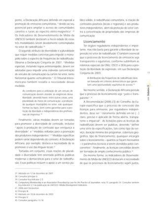 ponto, a Declaração Africana defende em especial a                   blico sólido, à radiodifusão comunitária, à criação de
promoção de emissoras comunitárias, “devido ao seu                   conteúdos positivos (locais e regionais) e aos produ-
potencial para ampliar o acesso de comunidades                       tores independentes, além da proteção do setor con-
carentes e rurais ao espectro eletro-magnético”.38                   tra a concentração de propriedade das empresas de
Os Indicadores de Desenvolvimento de Mídia da                        comunicação.
UNESCO também destacam a neces-sidade de essas
três modalidades serem devidamente contempladas                          Licenciamento
no setor de radiodifusão.39                                              Ter órgãos reguladores independentes é impor-
    O segundo atributo da diversidade é a pluralidade                tante, mas não basta para garantir a liberdade de ex-
que requer medidas concretas para impedir o mono-                    pressão no setor de radiodifusão. É também essencial
pólio sobre o espectro de frequências de radiodifusão.               que o processo de licenciamento de emissoras seja
Observa a Declaração Conjunta de 2007: “Medidas                      transparente e equitativo, conforme sublinham as
especiais, incluindo regras antimonopólio, devem ser                 relatoras especiais da ONU, OSCE e OEA para a pro-
adotadas para impedir uma indevida concentração                      teção da liberdade de expressão, em sua Declaração
                                                                     Conjunta de 2003:                                                  17
de veículos de comunicação ou cartéis no setor, tanto
horizontal quanto verticalmente.” O Tribunal Intera-                         A distribuição das frequências de radiodifusão deve
mericano também ressalta a necessidade dessas                                ser baseada em critérios democráticos que garan-
                                                                             tam uma oportunidade equitativa de acesso.43
medidas:




                                                                                                                                        Debates CI
        As condições para a utilização de um veículo de                  No mesmo sentido, a Declaração Africana postula
        comunicação devem atender às exigências dessa                que o processo de licenciamento seja “justo e trans-
        liberdade, devendo haver, entre outras coisas, uma




                                                                                                                                         SÉRIE
                                                                     parente”.44
        pluralidade de meios de comunicação, a proibição                 A Recomendação (2000,23) do Conselho da Eu-
        de qualquer monopólio no setor, sob quaisquer
                                                                     ropa especifica que o processo de concessão das
        formas ou tipos, bem como garantias para a pro-
                                                                     licenças para emissoras, por reguladores indepen-
        teção da liberdade e independência dos profissio-
        nais de imprensa. 40
                                                                     dentes, deve ser “claramente definido em lei (...)
                                                                     claro, preciso e aplicado de forma aberta, transpa-
   Finalmente, várias medidas devem ser tomadas                      rente e imparcial”. As licitações para as licenças de
para promover a diversidade de conteúdo, inclusive                   radiodifusão devem ser públicas, devendo “definir
“apoio à produção de conteúdo que enriqueça a                        uma série de especificações, tais como tipo do ser-
diversidade” e “medidas voltadas para a promoção                     viço, duração mínima dos programas, cobertura geo-
dos produtores independentes”.41 Medidas específicas                 gráfica, tipo de financiamento, quaisquer encargos
podem variar dependendo do contexto. A Declaração                    sobre o licenciamento – quantos se façam necessários
Africana, por exemplo, destaca a necessidade de se                   – e parâmetros técnicos a serem atendidos pelos con-
promover o uso das línguas locais.42                                 correntes”. Finalmente, as licenças concedidas devem
   Tomadas em conjunto, essas noções de plurali-                     ser tornadas de amplo conhecimento público.45
dade e diversidade têm orientado políticas públicas                      Da mesma forma, os Indicadores de Desenvolvi-
modernas e democráticas para o setor de radiodifu-                   mento de Mídia da UNESCO destacam a necessidade
são. Essas políticas incluem o apoio a um serviço pú-                de que os processos de licenciamento sejam justos,


37. Adotada em 12 de dezembro de 2007.
38. Consultar princípio V.
39. Consultar Key Indicator 2.3.
40. Compulsory Membership in an Association Prescribed by Law for the Practice of Journalism, nota 10, parágrafo 34. Consultar também
    Key Indicator 2.1 da publicação da UNESCO: Media Development Indicators.
41. 2008 Joint Declaration.
42. Princípio III.
43. Adotado em 18 de dezembro de 2003.
44. Princípio V.
45. Consultar parágrafos 13-18.
 