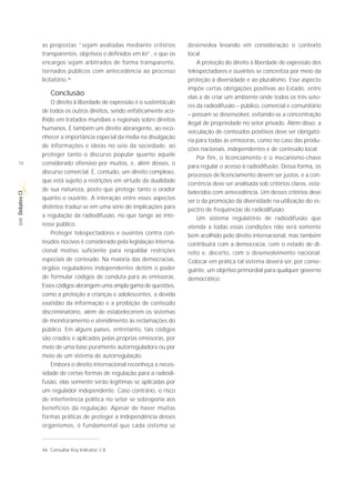 as propostas “sejam avaliadas mediante critérios          desenvolva levando em consideração o contexto
             transparentes, objetivos e definidos em lei”, e que os    local.
             encargos sejam arbitrados de forma transparente,              A proteção do direito à liberdade de expressão dos
             tornados públicos com antecedência ao processo            telespectadores e ouvintes se concretiza por meio da
             licitatório.46                                            proteção à diversidade e ao pluralismo. Esse aspecto
                                                                       impõe certas obrigações positivas ao Estado, entre
                 Conclusão
                                                                       elas a de criar um ambiente onde todos os três seto-
                 O direito à liberdade de expressão é o sustentáculo
                                                                       res da radiodifusão – público, comercial e comunitário
             de todos os outros direitos, sendo enfaticamente aco-
                                                                       – possam se desenvolver, evitando-se a concentração
             lhido em tratados mundiais e regionais sobre direitos
                                                                       ilegal de propriedade no setor privado. Além disso, a
             humanos. É também um direito abrangente, ao reco-
                                                                       veiculação de conteúdos positivos deve ser obrigató-
             nhecer a importância especial da mídia na divulgação
                                                                       ria para todas as emissoras, como no caso das produ-
             de informações e ideias no seio da sociedade, ao
                                                                       ções nacionais, independentes e de conteúdo local.
             proteger tanto o discurso popular quanto aquele
                                                                           Por fim, o licenciamento é o mecanismo-chave
18           considerado ofensivo por muitos, e, além desses, o
                                                                       para regular o acesso à radiodifusão. Dessa forma, os
             discurso comercial. É, contudo, um direito complexo,
                                                                       processos de licenciamento devem ser justos, e a con-
             que está sujeito a restrições em virtude da dualidade
                                                                       corrência deve ser analisada sob critérios claros, esta-
             de sua natureza, posto que protege tanto o orador         belecidos com antecedência. Um desses critérios deve
Debates CI




             quanto o ouvinte. A interação entre esses aspectos        ser o da promoção da diversidade na utilização do es-
             distintos traduz-se em uma série de implicações para      pectro de frequências de radiodifusão.
             a regulação da radiodifusão, no que tange ao inte-            Um sistema regulatório de radiodifusão que
 SÉRIE




             resse público.                                            atenda a todas essas condições não será somente
                 Proteger telespectadores e ouvintes contra con-       bem acolhido pelo direito internacional, mas também
             teúdos nocivos é considerado pela legislação interna-     contribuirá com a democracia, com o estado de di-
             cional motivo suficiente para respaldar restrições        reito e, decerto, com o desenvolvimento nacional.
             especiais de conteúdo. Na maioria das democracias,        Colocar em prática tal sistema deverá ser, por conse-
             órgãos reguladores independentes detêm o poder            guinte, um objetivo primordial para qualquer governo
             de formular códigos de conduta para as emissoras.         democrático.
             Esses códigos abrangem uma ampla gama de questões,
             como a proteção a crianças e adolescentes, a devida
             exatidão da informação e a proibição de conteúdo
             discriminatório, além de estabelecerem os sistemas
             de monitoramento e atendimento às reclamações do
             público. Em alguns países, entretanto, tais códigos
             são criados e aplicados pelas próprias emissoras, por
             meio de uma base puramente autorreguladora ou por
             meio de um sistema de autorregulação.
                 Embora o direito internacional reconheça a neces-
             sidade de certas formas de regulação para a radiodi-
             fusão, elas somente serão legítimas se aplicadas por
             um regulador independente. Caso contrário, o risco
             de interferência política no setor se sobreporia aos
             benefícios da regulação. Apesar de haver muitas
             formas práticas de proteger a independência desses
             organismos, é fundamental que cada sistema se



             46. Consultar Key Indicator 2.8.
 
