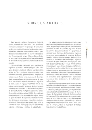 SOBRE OS AUTORES




    Toby Mendel é o Diretor Executivo do Centro de           Eve Salomon tem uma rica experiência em regu-         19
Direito e Democracia, uma nova ONG de direitos           lação tanto de órgãos estatutários como não estatu-
humanos que se centra na prestação de consultoria        tários. Advogada por formação, ela é atualmente a
jurídica em matéria de direitos fundamentais para a      presidente mundial do Conselho Regulador da RICS




                                                                                                                   Debates CI
democracia, incluindo o direito à informação, liber-     (organismo de autorregulação de topógrafos), é
                                                         comissária da Comissão de Queixas da Imprensa
dade de expressão e direitos de reunião e de associa-
                                                         (organismo autorregulador da imprensa do Reino
ção. Antes disso, ele foi, por 12 anos, Diretor Sênior




                                                                                                                    SÉRIE
                                                         Unido), a (estatutária) Comissão sobre Apostas do Grã-
da área jurídica da ARTIGO 19, uma ONG internacional
                                                         Bretanha, e presidente da Fundação para Vigilância
de direitos humanos com foco na liberdade de ex-
                                                         da Internet do Reino Unido (uma associação para com-
pressão.
                                                         bate de conteúdo de abuso sexual infantil online).
   Ele tem prestado consultoria sobre liberdade de       Durante quatro anos, até sua dissolução, ela foi mem-
expressão e direito à informação para uma vasta          bro da Força-tarefa Legislar Melhor, um organismo
gama de atores, incluindo o Banco Mundial, vários        independente de aconselhamento do governo do
órgãos da ONU e de outros organismos intergover-         Reino Unido sobre como melhorar a regulamentação
namentais e diversos governos e ONGs em países de        em todos os setores. Ela continua a realizar trabalhos
todo o mundo. Nestas várias atuações, ele desempe-       de consultoria para departamentos e agências de
nhou um papel fundamental na elaboração de legis-        governo do Reino Unido na área de melhoria da re-
lação nas áreas do direito à informação e regulação      gulamentação.
da mídia. Antes de ingressar na ARTIGO 19, ele tra-          A área de especialização legal de Eve é a de regu-
                                                         lamentação da radiodifusão. Ela é especialista jurídica
balhou como consultor sênior de direitos humanos
                                                         da Divisão de Direitos Humanos do Conselho Europeu
para a Oxfam do Canadá e como analista de política
                                                         e autora da publicação Diretrizes para Regulamenta-
de direitos humanos na Agência Canadense para o
                                                         ção da Radiodifusão (UNESCO/ Associação de Radio-
Desenvolvimento Internacional (CIDA). Tem publicado
                                                         difusão da Comunidade Britânica). Ela foi consultora
extensivamente sobre uma variedade temas, dentre         de inúmeras ONGs, órgãos governamentais e regula-
os quais: liberdade de expressão, direito à informa-     dores de radiodifusão em todo o mundo. Empregos
ção, direitos de comunicação e questões relativas a      anteriores incluíram o de Subsecretária da Comissão
refugiados, incluindo estudos comparativos jurídicos     Independente sobre Televisão do Reino Unido, Dire-
e analíticos sobre o serviço público de radiodifusão,    tora de Serviços Jurídicos da Autoridade de Rádio e
o direito à informação e políticas de radiodifusão.      Secretária Interina da Ofcom.
 