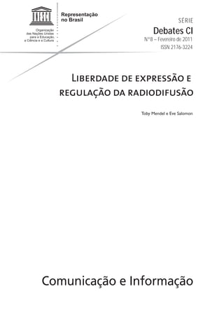 SÉRIE
                      Debates CI
                  Nº8 – Fevereiro de 2011
                         ISSN 2176-3224




    Liberdade de expressão e
  regulação da radiodifusão
                 Toby Mendel e Eve Salomon




Comunicação e Informação
 