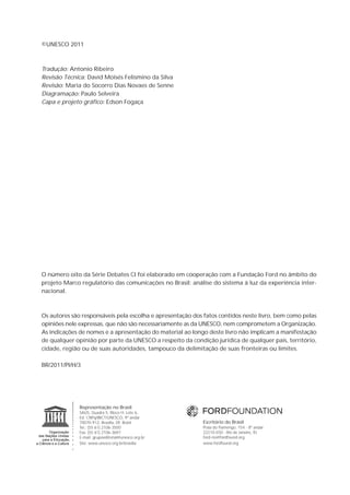©UNESCO 2011



Tradução: Antonio Ribeiro
Revisão Técnica: David Moisés Felismino da Silva
Revisão: Maria do Socorro Dias Novaes de Senne
Diagramação: Paulo Selveira
Capa e projeto gráfico: Edson Fogaça




O número oito da Série Debates CI foi elaborado em cooperação com a Fundação Ford no âmbito do
projeto Marco regulatório das comunicações no Brasil: análise do sistema à luz da experiência inter-
nacional.



Os autores são responsáveis pela escolha e apresentação dos fatos contidos neste livro, bem como pelas
opiniões nele expressas, que não são necessariamente as da UNESCO, nem comprometem a Organização.
As indicações de nomes e a apresentação do material ao longo deste livro não implicam a manifestação
de qualquer opinião por parte da UNESCO a respeito da condição jurídica de qualquer país, território,
cidade, região ou de suas autoridades, tampouco da delimitação de suas fronteiras ou limites.

BR/2011/PI/H/3




              Representação no Brasil
              SAUS, Quadra 5, Bloco H, Lote 6,
              Ed. CNPq/IBICT/UNESCO, 9º andar
              70070-912, Brasília, DF, Brasil              Escritório do Brasil
              Tel.: (55 61) 2106-3500                      Praia do Flamengo, 154 - 8º andar
              Fax: (55 61) 2106-3697                       22210-030 - Rio de Janeiro, RJ
              E-mail: grupoeditorial@unesco.org.br         ford-rio@fordfound.org
              Site: www.unesco.org.br/brasilia             www.fordfound.org
 