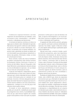 A P R E S E N TA Ç Ã O




    O direito de se expressar livremente é um fator        jornal não se verifica para os casos da televisão e do       7
importante de desenvolvimento do indivíduo, como           rádio. O espectro eletromagnético é um recurso pú-
ser humano e como “animal político”, e de aperfei-         blico finito e precisa ser regulado, pelo menos no que
çoamento e radicalização das democracias.                  se refere à distribuição das frequências.




                                                                                                                      Debates CI
    A invenção da imprensa constituiu um divisor de            A regulação da mídia caminha, portanto, pari passu
águas para os debates sobre a liberdade de expressão.      com a garantia, promoção e proteção da liberdade de
Não bastava mais garantir o direito de cada indivíduo      expressão. Na verdade, regular a mídia deve sempre




                                                                                                                       SÉRIE
de procurar, difundir ou receber informações, livre-       ter como objetivo último proteger e aprofundar aquele
mente, na interação com os demais indivíduos. Era          direito fundamental.
preciso ir além, garantindo esse direito na relação com        Não por outra razão, a matéria é tratada, a partir
um intermediário que potencializava radicalmente o         de diferentes perspectivas, pelos mais importantes
alcance das opiniões, informações e ideias: os meios       instrumentos internacionais de direitos humanos:
de comunicação de massa.                                   Carta das Nações Unidas, Declaração Universal dos
    Nesse contexto, muitos dos marcos fundadores           Direitos Humanos, Pacto Internacional sobre Direitos
do debate contemporâneo sobre direitos humanos             Civis e Políticos, Convenções sobre os Direitos da
(as Revoluções Gloriosa, Americana e Francesa; os          Criança, sobre a Proteção e Promoção da Diversidade
escritos de John Milton, Alexis de Tocqueville e John      das Expressões Culturais, sobre a Eliminação de todas
Stuart Mill, dentre outros) dedicaram relevante atenção    as Formas de Discriminação Racial, sobre os Direitos
ao tema da liberdade de expressão e de sua relação         das Pessoas com Deficiência. O mesmo vale para ins-
com os meios de comunicação de massa.                      trumentos regionais de direitos humanos e para os
    A ideia de uma mídia livre, independente, plural e     ordenamentos jurídicos das mais consolidadas e
diversificada passa a se fixar como o ideal a ser alcan-   longevas democracias do planeta.
çado para que o direito à liberdade de buscar, difundir        Na divisão de trabalho interna ao Sistema das Nações
e receber informações possa ser realizado em sua           Unidas, cabe à UNESCO agir, através da cooperação
plenitude. Encontrar o formato adequado da partici-        internacional, para que a liberdade de expressão seja
pação do Estado Nacional na equação que busca fo-          eficazmente garantida também por meio de um sis-
mentar sistemas midiáticos com essas características,      tema midiático livre, plural, independente e diverso.
rapidamente, configura-se em uma das peças mais            Para cumprir esse mandato, a Organização tem lançado
relevantes desse quebra-cabeças.                           mão de diferentes estratégias. Uma das mais recentes
    Tal desafio se torna especialmente complexo            e abrangentes é a disponibilização de um conjunto
quando, já no século XX, a radiodifusão assume papel       de indicadores para avaliar o desenvolvimento dos sis-
de protagonista nesse sistema. A possibilidade hipo-       temas midiáticos das diversas nações (cf. Indicadores
tética de que cada interesse legítimo dos variados         de Desenvolvimento da Mídia: marco para a avaliação
grupos sociais poderia se fazer ouvir pelo seu próprio     do desenvolvimento dos meios de comunicação).
 