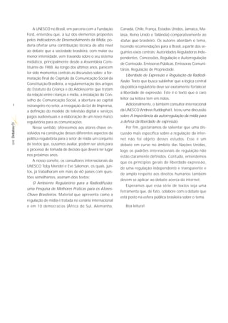 A UNESCO no Brasil, em parceria com a Fundação        Canadá, Chile, França, Estados Unidos, Jamaica, Ma-
             Ford, entendeu que, à luz dos elementos propostos         lásia, Reino Unido e Tailândia) comparativamente ao
             pelos Indicadores de Desenvolvimento da Mídia, po-        status quo brasileiro. Os autores abordam o tema,
             deria ofertar uma contribuição técnica de alto nível      tecendo recomendações para o Brasil, a partir dos se-
             ao debate que a sociedade brasileira, com maior ou        guintes eixos centrais: Autoridades Reguladoras Inde-
             menor intensidade, vem travando sobre o seu sistema       pendentes, Concessões, Regulação e Autorregulação
             midiático, principalmente desde a Assembleia Cons-        de Conteúdo, Emissoras Públicas, Emissoras Comuni-
             tituinte de 1988. Ao longo dos últimos anos, parecem
                                                                       tárias, Regulação de Propriedade.
             ter sido momentos centrais as discussões sobre: a for-
                                                                          Liberdade de Expressão e Regulação da Radiodi-
             matação final do Capítulo da Comunicação Social da
                                                                       fusão. Texto que busca sublinhar que a lógica central
             Constituição Brasileira, a regulamentação dos artigos
                                                                       da política regulatória deve ser exatamente fortalecer
             do Estatuto da Criança e do Adolescente que tratam
                                                                       a liberdade de expressão. Este é o texto que o caro
             da relação entre crianças e mídia, a instalação do Con-
             selho de Comunicação Social, a abertura ao capital        leitor ou leitora tem em mãos.
  8          estrangeiro no setor, a revogação da Lei de Imprensa,        Adicionalmente, o também consultor internacional
             a definição do modelo de televisão digital e serviços     da UNESCO Andrew Puddephatt, teceu uma discussão
             pagos audiovisuais e a elaboração de um novo marco        sobre A importância da autorregulação da mídia para
             regulatório para as comunicações.                         a defesa da liberdade de expressão.
Debates CI




                 Nesse sentido, oferecemos aos atores-chave en-           Por fim, gostaríamos de salientar que uma dis-
             volvidos na construção desses diferentes aspectos da      cussão mais específica sobre a regulação da inter-
             política regulatória para o setor de mídia um conjunto    net não foi objeto desses estudos. Esse é um
 SÉRIE




             de textos que, ousamos avaliar, podem ser úteis para      debate em curso no âmbito das Nações Unidas,
             o processo de tomada de decisão que deverá ter lugar      logo os padrões internacionais de regulação não
             nos próximos anos.                                        estão claramente definidos. Contudo, entendemos
                 A nosso convite, os consultores internacionais da     que os princípios gerais de liberdade expressão,
             UNESCO Toby Mendel e Eve Salomon, os quais, jun-
                                                                       de uma regulação independente e transparente e
             tos, já trabalharam em mais de 60 países com ques-
                                                                       de amplo respeito aos direitos humanos também
             tões semelhantes, assinam dois textos:
                                                                       devem se aplicar ao debate acerca da internet.
                O Ambiente Regulatório para a Radiodifusão:
                                                                          Esperamos que essa série de textos seja uma
             uma Pesquisa de Melhores Práticas para os Atores-
                                                                       ferramenta que, de fato, colabore com o debate que
             Chave Brasileiros. Material que apresenta como a
                                                                       está posto na esfera pública brasileira sobre o tema.
             regulação de mídia é tratada no cenário internacional
             e em 10 democracias (África do Sul, Alemanha,                Boa leitura!
 