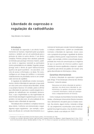 Liberdade de expressão e
    regulação da radiodifusão

    Toby Mendel e Eve Salomon




    Introdução                                                          restrição de horário para veicular material inadequado
    A liberdade de expressão é um direito funda-                        a crianças e adolescentes – podem ser consideradas
mental do ser humano, importante pela sua própria                       restrições à liberdade de expressão, nesses casos
essência e, também, por ser um sustentáculo para a                      com o propósito de proteger a igualdade de direitos
proteção de todos os outros direitos. É um direito                      e o público infanto juvenil, respectivamente. Outras
complexo. Primeiro, porque não é absoluto, podendo                      regras – por exemplo, o limite à concentração da pro-
ser limitado para proteger interesses maiores, públi-                   priedade dos meios de comunicação ou a exigência
cos (como a segurança nacional) ou particulares
                                                                        de que as questões de interesse público sejam
(como a privacidade de um cidadão). Segundo, porque
                                                                        tratadas de maneira equilibrada e imparcial – podem
protege tanto o direito de quem fala/escreve/atua
                                                                        se justificar pelo direito do público de receber uma
quanto o de quem ouve/lê/vê – no caso deste, o di-
                                                                        gama diversificada de informações e ideias.
reito de acesso à informação e às ideias. Por vezes,
configura-se um choque de conflitos e o necessário                          Garantias internacionais
estabelecimento de prioridades torna-se um compli-
                                                                            O direito à liberdade de expressão é garantido
cado exercício de equilíbrio.
                                                                        pelo Artigo 19 da Declaração Universal dos Direitos
    A regulação da radiodifusão envolve necessaria-
                                                                        Humanos1, transcrito abaixo:
mente o direito à liberdade de expressão, já que pode
ser vista como uma restrição dessa liberdade, devido                             Toda pessoa tem direito à liberdade de opinião e
a sua própria natureza. Em verdade, pode-se afirmar                              expressão; este direito inclui a liberdade de, sem
que a liberdade de expressão é a pedra angular da re-                            interferência, ter opiniões e de procurar, receber
                                                                                 e transmitir informações e ideias por quaisquer
gulação da radiodifusão nas sociedades democrá-
                                                                                 meios e independentemente de fronteiras.
ticas, e que a legitimidade ou não legitimidade de
determinada abordagem regulatória para o setor de-                          Como resolução da Assembleia Geral das Nações
penderá, no mais das vezes, de uma avaliação de seu                     Unidas, a Declaração Universal dos Direitos Humanos
impacto sobre a liberdade de expressão.                                 não é diretamente vinculante para os Estados nacio-
    Tal avaliação deve considerar a complexa natureza                   nais. No entanto, alguns trechos, incluindo o Artigo
desse direito. Conforme será demonstrado a seguir,                      19, são amplamente reconhecidos como tendo ad-
                                                                                                                                              Debates CI




algumas regras regulatórias – por exemplo, a proi-                      quirido força legal nos países, à luz do direito consue-
bição da difusão de conteúdo discriminatório ou a                       tudinário, desde a sua adoção em 1948.2
                                                                                                                                               SÉRIE




1. Resolução 217 A (III) da Assembleia Geral das Nações Unidas, 10 de dezembro de 1948.
2. Consultar, por exemplo, Barcelona Traction, Light and Power Company Limited Case (Belgium v. Spain) (Segunda Fase), ICJ Rep. 1970 3
   (Corte Internacional de Justiça) e Namibia Opinion, ICJ Rep. 1971 16, Parecer em separado, Juiz Ammoun (Corte Internacional de Justiça).     9
 