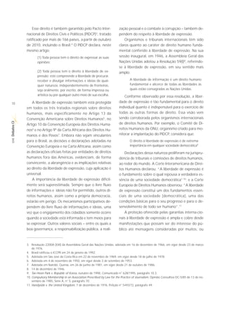 Esse direito é também garantido pelo Pacto Inter-                zação pessoal e o combate à corrupção – também de-
             nacional de Direitos Civis e Políticos (PIDCP)3, tratado             pendem do respeito à liberdade de expressão.
             ratificado por mais de 166 países, a partir de outubro                   Organismos e tribunais internacionais têm sido
             de 2010, incluindo o Brasil.4 O PIDCP declara, neste                 claros quanto ao caráter de direito humano funda-
             mesmo artigo:                                                        mental conferido à liberdade de expressão. Na sua
                     (1) Toda pessoa tem o direito de expressar as suas           sessão inaugural, em 1946, a Assembleia Geral das
                     opiniões;                                                    Nações Unidas adotou a Resolução 59(I)8, referindo-
                                                                                  se à liberdade de expressão, em seu sentido mais
                     (2) Toda pessoa tem o direito à liberdade de ex-             amplo:
                     pressão; este compreende a liberdade de procurar,
                     receber e divulgar informações e ideias de qual-                     A liberdade de informação é um direito humano
                     quer natureza, independentemente de fronteiras,                      fundamental e alicerce de todas as liberdades às
                     seja oralmente, por escrito, de forma impressa ou                    quais estão consagradas as Nações Unidas.
                     artística ou por qualquer outro meio de sua escolha.             Conforme observado por essa resolução, a liber-
10               A liberdade de expressão também está protegida                   dade de expressão é tão fundamental para o direito
             em todos os três tratados regionais sobre direitos                   individual quanto é indispensável para o exercício de
             humanos, mais especificamente no Artigo 13 da                        todas as outras formas de direito. Essa visão vem
             Convenção Americana sobre Direitos Humanos5, no                      sendo corroborada pelos organismos internacionais
Debates CI




             Artigo 10 da Convenção Europeia dos Direitos Huma-                   de direitos humanos. Por exemplo, o Comitê de Di-
             nos6 e no Artigo 9º da Carta Africana dos Direitos Hu-               reitos Humanos da ONU, organismo criado para mo-
             manos e dos Povos7. Embora não sejam vinculantes                     nitorar a implantação do PIDCP, considera que:
 SÉRIE




             para o Brasil, as decisões e declarações adotadas na                         O direito à liberdade de expressão é de extrema
             Convenção Europeia e na Carta Africana, assim como                           importância em qualquer sociedade democrática9
             as declarações oficiais feitas por entidades de direitos                 Declarações dessa natureza proliferam na jurispru-
             humanos fora das Américas, evidenciam, de forma                      dência de tribunais e comissões de direitos humanos,
             convincente, a abrangência e as implicações relativas                ao redor do mundo. A Corte Interamericana de Direi-
             ao direito da liberdade de expressão, cuja aplicação é               tos Humanos declarou: “A liberdade de expressão é
             universal.                                                           o fundamento sobre o qual repousa a verdadeira es-
                 A importância da liberdade de expressão dificil-                 sência de uma sociedade democrática”10; e a Corte
             mente será superestimada. Sempre que o livre fluxo                   Europeia de Direitos Humanos observou: “A liberdade
             de informações e ideias não for permitido, outros di-                de expressão constitui um dos fundamentos essen-
             reitos humanos, assim como a própria democracia,                     ciais de uma sociedade [democrática], uma das
             estarão em perigo. Os mecanismos participativos de-                  condições básicas para o seu progresso e para o de-
             pendem do livre fluxo de informações e ideias, uma                   senvolvimento de todo ser humano”.11
             vez que o engajamento dos cidadãos somente ocorre                        A proteção oferecida pelas garantias interna-cio-
             quando a sociedade está informada e tem meios para                   nais à liberdade de expressão é ampla e cobre desde
             se expressar. Outros valores sociais – entre os quais a              manifestações que possam ser do interesse do pú-
             boa governança, a responsabilização pública, a reali-                blico até mensagens consideradas por muitos, ou



             3. Resolução 2200A (XXI) da Assembleia Geral das Nações Unidas, adotada em 16 de dezembro de 1966, em vigor desde 23 de março
                 de 1976.
             4. Brasil ratificou o ICCPR em 24 de janeiro de 1992.
             5. Adotada em São José da Costa Rica em 22 de novembro de 1969, em vigor desde 18 de julho de 1978.
             6. Adotada em 4 de novembro de 1950, em vigor desde 3 de setembro de 1953.
             7. Adotada em Nairóbi, Quênia, em 26 de junho de 1981, em vigor desde 21 de outubro de 1986.
             8. 14 de dezembro de 1946.
             9. Tae-Hoon Park v. Republic of Korea, outubro de 1998, Comunicado n° 628/1995, parágrafo 10.3.
             10. Compulsory Membership in an Association Prescribed by Law for the Practice of Journalism, Opinião Consultiva OC-5/85 de 13 de no-
                 vembro de 1985, Série A, n° 5, parágrafo 70.
             11. Handyside v. the United Kingdom, 7 de dezembro de 1976, Petição n° 5493/72, parágrafo 49.
 