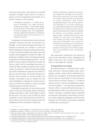 mesmo por quase todos, como ofensivas ou de difícil                          Quando a liberdade de expressão de uma pes-
aceitação. De algum modo, decerto, tal noção re-                             soa é ilegalmente restringida, não é somente o
                                                                             direito dessa pessoa que está sendo violado,
pousa no cerne da importância da liberdade de ex-
                                                                             mas também o direito de todas as outras pessoas
pressão. Esclarece a Corte Europeia:
                                                                             de “receber” informações e ideias. O direito
        A liberdade de expressão (...) se aplica não so-                     protegido pelo Artigo 13 tem, por consequência,
        mente à “informação” ou a “ideias” que são fa-                       uma abrangência e um caráter especial que
        voravelmente recebidas (...) mas também àquelas                      são evidenciados pelo aspecto dual da liberdade
        que são ofensivas, causam choque ou incomodam                        de expressão. Por um lado, isso requer que nin-
        o Estado ou qualquer outro setor da população.                       guém seja arbitrariamente limitado ou impedido
        Tais são as exigências do pluralismo, da tolerância                  de expressar os seus próprios pensamentos.
        e da riqueza de espírito, sem os quais não há “so-                   Nesse sentido, é um direito que pertence a cada
        ciedade democrática”.12                                              indivíduo. Por outro lado, o seu segundo as-
                                                                             pecto implica um direito coletivo de receber
    A legislação internacional sobre direitos humanos
                                                                             toda sorte de informação e de ter acesso aos
consagrou o discurso comercial, em particular a pu-
                                                                             pensamentos expressados por outras pessoas                 11
blicidade, como também protegido pelo direito à li-                          (...) Na sua dimensão social, a liberdade de ex-
berdade de expressão. Por exemplo, o Comitê das                              pressão é um meio para o intercâmbio de ideias
Nações Unidas para os Direitos Humanos pronunciou-                           entre os seres humanos e para a comunicação
                                                                             em massa.15




                                                                                                                                        Debates CI
se contra a província canadense de Quebec, que havia
proibido uma propaganda veiculada em inglês, ale-                       Dois importantes componentes dos direitos de
gando que a medida se fazia necessária para proteger                 quem recebe informações e ideias, detalhados mais




                                                                                                                                         SÉRIE
a população francófona daquela província13. Ao dar                   adiante neste texto, são o acesso à pluralidade de
ganho de causa ao governo federal do Canadá, que                     fontes e à diversidade de conteúdo.
moveu a ação contra as autoridades da província, o
Comitê da ONU considerou exatamente que a publi-                         A importância da mídia
cidade em questão se tratava de discurso protegido                       Na maioria dos países, a mídia de massa é o prin-
pelo direito à liberdade de expressão. No entanto, o                 cipal canal para a discussão popular sobre toda e
discurso comercial requer menos proteção do que o                    qualquer matéria, sendo o direito à liberdade de ex-
discurso sobre questões de interesse público, por                    pressão, por conseguinte, de primordial importância
exemplo. O princípio de que os Estados têm uma                       para os meios de comunicação. A Corte Interameri-
maior flexibilidade na aplicação de restrições sobre o               cana de Direitos Humanos declarou: “É a mídia de
discurso comercial foi acatado em vários casos pelo                  massa que torna o exercício da liberdade de expres-
Tribunal Europeu de Direitos Humanos.14                              são uma realidade”.16 Em declaração análoga pro-
    A liberdade de expressão tem uma natureza dual,                  ferida em 2003, a Comissão Africana destaca que “o
tendo em vista que não protege apenas o direito de                   principal papel da mídia e de outros meios de comu-
divulgar informações e ideias, mas também o direito                  nicação é assegurar o completo respeito à liberdade
de buscá-las e ter acesso a elas (o direito de quem                  de expressão, promovendo o livre fluxo de informa-
ouve/lê/vê). A Corte Interamericana de Direitos Hu-                  ções e ideias, ajudando a população a tomar decisões
manos discorreu de forma clara e vigorosa sobre essa                 baseadas em informações estruturadas, facilitando
dualidade do direito à liberdade de expressão:                       e fortalecendo a democracia”.17



12. Handyside v. the United Kingdom, 7 de dezembro de 1976, Petição n° 5493/72, parágrafo 49.
13. Ballantyne and Others v. Canada, 31 de março de 1993, Comunicado n° 359/1989 & 385/1989.
14. Veja, por exemplo, Hertel v. Switzerland, 25 de agosto de 1998, Petição n° 25181/94. Consultar também Irwin Toy Ltd. v. Quebec
    (Procurador-Geral), [1989] 1 SCR 927 (Suprema Corte do Canadá).
15. Compulsory Membership in an Association Prescribed by Law for the Practice of Journalism, nota 10, parágrafos 30-32.
16. Compulsory Membership in an Association Prescribed by Law for the Practice of Journalism, nota 10, parágrafo 34.
17. Declaration of Principles on Freedom of Expression in Africa, adotado pela Comissao Africana sobre Direitos Humanos e das Pessoas
    em sua 32ª Sessão, 17-23 de outubro de 2002.
 