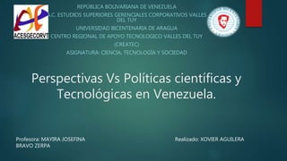 Perspectivas Vs Políticas científicas y
Tecnológicas en Venezuela.
REPÚBLICA BOLIVARIANA DE VENEZUELA
A.C. ESTUDIOS SUPERIORES GERENCIALES CORPORATIVOS VALLES
DEL TUY
UNIVERSIDAD BICENTENARIA DE ARAGUA
CENTRO REGIONAL DE APOYO TECNOLOGICO VALLES DEL TUY
(CREATEC)
ASIGNATURA: CIENCIA, TECNOLOGÍA Y SOCIEDAD
Profesora: MAYIRA JOSEFINA
BRAVO ZERPA
Realizado: XOVIER AGUILERA
 