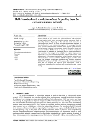 TELKOMNIKA Telecommunication, Computing, Electronics and Control
Vol. 19, No. 1, February 2021, pp. 163~172
ISSN: 1693-6930, accredited First Grade by Kemenristekdikti, Decree No: 21/E/KPT/2018
DOI: 10.12928/TELKOMNIKA.v19i1.16398  163
Journal homepage: http://journal.uad.ac.id/index.php/TELKOMNIKA
Half Gaussian-based wavelet transform for pooling layer for
convolution neural network
Aqeel M. Hamad Alhussainy, Ammar D. Jasim
Department of Information Engineering, Al-Nahrain University, Iraq
Article Info ABSTRACT
Article history:
Received Apr 15, 2020
Revised Jul 3, 2020
Accepted Aug 29, 2020
Pooling methods are used to select most significant features to be aggregated
to small region. In this paper, anew pooling method is proposed based on
probability function. Depending on the fact that, most information is
concentrated from mean of the signal to its maximum values, upper half of
Gaussian function is used to determine weights of the basic signal statistics,
which is used to determine the transform of the original signal into more
concise formula, which can represent signal features, this method named half
Gaussian transform (HGT). Based on strategy of transform computation,
Three methods are proposed, the first method (HGT1) is used basic statistics
after normalized it as weights to be multiplied by original signal, second
method (HGT2) is used determined statistics as features of the original signal
and multiply it with constant weights based on half Gaussian, while the third
method (HGT3) is worked in similar to (HGT1) except, it depend on entire
signal. The proposed methods are applied on three databases, which are
(MNIST, CIFAR10 and MIT-BIH ECG) database. The experimental results
show that, our methods are achieved good improvement, which is
outperformed standard pooling methods such as max pooling and average
pooling.
Keywords:
Convolution neural network
Gaussian
HGT1
HGT2
HGT3
This is an open access article under the CC BY-SA license.
Corresponding Author:
Aqeel M. Hamad Alhussainy
Department of Information Engineering
Al-Nahrain University
Al Jadriyah Bridge, Baghdad 64074, Iraq
Email: aqeel_alhussainy@utq.edu.iq
1. INTRODUCTION
The recent development is used neural network in spired system such as convolutional neural
network (CNN), De-noising auto encoder and other deep learning neural network has derived significant
development from building more important and complicated network structure, which lead to more non-linear
activations [1-3]. Despite the development progress in CNNs, there are still several challenges encountered by
this network such as problem of high capacity because of huge processing data, which may result in over fitting
problem due to high capacity of CNN [4-6]. In order to solve these problems, different regularization methods
were proposed such as weight decay, weight tying and pooling techniques. The central role for CNN network
is the features pooling operation, however, pooling have been little revised beyond standard methods of average
and max pooling [7-9]. In this paper, anew pooling of features method is proposed based on probability
function, the proposed method is replaced the output of convolutional layer with determinists features by using
pooling operation, which is evaluated based on distribution statistics for each pooling window, the weight of
these statistics are computed depending on normal distribution of statistics [10-13]. the main contributions of this
 