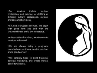 •Our services include custom
embroidery and printing for clothing of
different culture background, regions,
and consumption ideas.
•In China, our goods sell well. We begin
with good faith and end with the
trustworthiness and a win-win status.
•In international markets, we do more to
meet your demand.
•We are always being a pragmatic
manufacturer, a sincere service provider
and a good partner.
• We cordially hope to build business,
develop friendship, and create mutual
benefits with you.
 