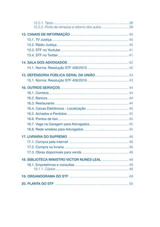 12.2.1. Tipos.
............................................................................... 38
12.2.2. Porte de remessa e retorno dos autos............................. 39
13. CANAIS DE INFORMAÇÃO.............................................................. 40
13.1. TV Justiça................................................................................. 40
13.2. Rádio Justiça............................................................................ 40
13.3. STF no Youtube........................................................................ 41
13.4. STF no Twitter.
.......................................................................... 41
14. SALA DOS ADVOGADOS................................................................. 42
14.1. Norma: Resolução STF 426/2010............................................ 42
15. DEFENSORIA PÚBLICA GERAL DA UNIÃO.
................................... 43
15.1. Norma: Resolução STF 426/2010............................................ 43
16. OUTROS SERVIÇOS.
........................................................................ 44
16.1. Correios.................................................................................... 44
16.2. Bancos.
..................................................................................... 44
16.3. Restaurante.............................................................................. 44
16.4. Caixas Eletrônicos - Localização.
............................................. 45
16.5. Achados e Perdidos................................................................. 45
16.6. Pontos de táxi.
.......................................................................... 45
16.7. Vaga na Garagem para Advogados.
......................................... 45
16.8. Rede wireless para Advogados................................................ 45
17. LIVRARIA DO SUPREMO ................................................................ 46
17.1. Compra pela internet ............................................................... 46
17.2. Compra na livraria.................................................................... 46
17.3. Obras disponíveis para venda ................................................. 46
18. BIBLIOTECA MINISTRO VICTOR NUNES LEAL............................. 48
18.1. Empréstimos e consultas......................................................... 48
18.1.1. Cópias............................................................................. 48
19. ORGANOGRAMA DO STF .
.............................................................. 49
20. PLANTA DO STF .............................................................................. 50
 