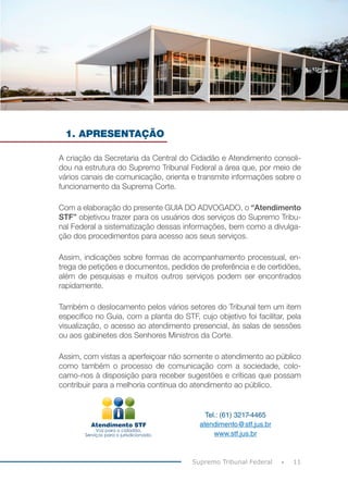 11
Supremo Tribunal Federal
1. APRESENTAÇÃO
A criação da Secretaria da Central do Cidadão e Atendimento consoli-
dou na estrutura do Supremo Tribunal Federal a área que, por meio de
vários canais de comunicação, orienta e transmite informações sobre o
funcionamento da Suprema Corte.
Com a elaboração do presente GUIA DO ADVOGADO, o “Atendimento
STF” objetivou trazer para os usuários dos serviços do Supremo Tribu-
nal Federal a sistematização dessas informações, bem como a divulga-
ção dos procedimentos para acesso aos seus serviços.
Assim, indicações sobre formas de acompanhamento processual, en-
trega de petições e documentos, pedidos de preferência e de certidões,
além de pesquisas e muitos outros serviços podem ser encontrados
rapidamente.
Também o deslocamento pelos vários setores do Tribunal tem um item
específico no Guia, com a planta do STF, cujo objetivo foi facilitar, pela
visualização, o acesso ao atendimento presencial, às salas de sessões
ou aos gabinetes dos Senhores Ministros da Corte.
Assim, com vistas a aperfeiçoar não somente o atendimento ao público
como também o processo de comunicação com a sociedade, colo-
camo-nos à disposição para receber sugestões e críticas que possam
contribuir para a melhoria contínua do atendimento ao público.
Tel.: (61) 3217-4465
atendimento@stf.jus.br
www.stf.jus.br
 