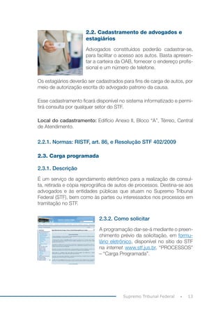 13
Supremo Tribunal Federal
2.2. Cadastramento de advogados e
estagiários
Advogados constituídos poderão cadastrar-se,
para facilitar o acesso aos autos. Basta apresen-
tar a carteira da OAB, fornecer o endereço profis-
sional e um número de telefone.
Os estagiários deverão ser cadastrados para fins de carga de autos, por
meio de autorização escrita do advogado patrono da causa.
Esse cadastramento ficará disponível no sistema informatizado e permi-
tirá consulta por qualquer setor do STF.
Local do cadastramento: Edifício Anexo II, Bloco “A”, Térreo, Central
de Atendimento.
2.2.1. Normas: RISTF, art. 86, e Resolução STF 402/2009
2.3. Carga programada
2.3.1. Descrição
É um serviço de agendamento eletrônico para a realização de consul-
ta, retirada e cópia reprográfica de autos de processos. Destina-se aos
advogados e às entidades públicas que atuam no Supremo Tribunal
Federal (STF), bem como às partes ou interessados nos processos em
tramitação no STF.
2.3.2. Como solicitar
A programação dar-se-á mediante o preen-
chimento prévio da solicitação, em formu-
lário eletrônico, disponível no sítio do STF
na internet www.stf.jus.br, “PROCESSOS”
– “Carga Programada”.
 