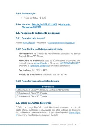 17
Supremo Tribunal Federal
2.4.5. Autenticação
• Preço por folha: R$ 0,20
2.4.6. Normas: Resolução STF 402/2009 e Instrução
Normativa 83/2009
2.5. Pesquisa de andamento processual
2.5.1. Pesquisa pela internet
Acesse www.stf.jus.br – Processos – Acompanhamento Processual.
2.5.2. Pela Central do Cidadão e Atendimento
Pessoalmente na Central de Atendimento localizada no Edifício
Anexo II, Bloco “A”, Térreo.
Formulário na internet: Em caso de dúvidas sobre andamento pro-
cessual, acesse www.stf.jus.br – Clique em “ATENDIMENTO STF”,
preencha o Formulário Eletrônico e envie sua solicitação.
Por telefone: (61) 3217 – 4465
Horário de atendimento: dias úteis, das 11h às 19h
2.5.3. Pelos terminais de autoatendimento
Localização
Edifício Anexo II, Bloco “A”, Térreo, na Central de Atendimento
Edifício Anexo II, Bloco “A”, 2º andar
Edifício Anexo II, Bloco “A”, 3º andar
2.6. Diário da Justiça Eletrônico
O Diário de Justiça Eletrônico instituído como instrumento de comuni-
cação oficial, publicação e divulgação dos atos judiciais do Supremo
Tribunal Federal, pode ser acessado no portal do Supremo (www.stf.jus.
br): no menu “publicações”, clique em DJ/DJE.
 