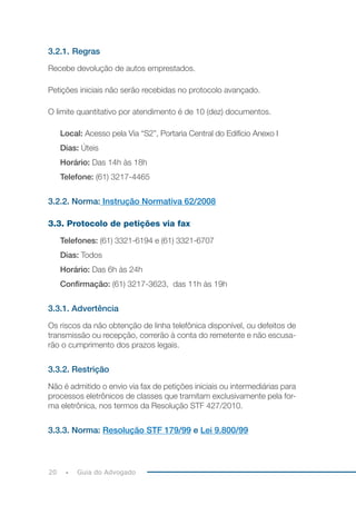 20 Guia do Advogado
3.2.1. Regras
Recebe devolução de autos emprestados.
Petições iniciais não serão recebidas no protocolo avançado.
O limite quantitativo por atendimento é de 10 (dez) documentos.
Local: Acesso pela Via “S2”, Portaria Central do Edifício Anexo I
Dias: Úteis
Horário: Das 14h às 18h
Telefone: (61) 3217-4465
3.2.2. Norma: Instrução Normativa 62/2008
3.3. Protocolo de petições via fax
Telefones: (61) 3321-6194 e (61) 3321-6707
Dias: Todos
Horário: Das 6h às 24h
Confirmação: (61) 3217-3623, das 11h às 19h
3.3.1. Advertência
Os riscos da não obtenção de linha telefônica disponível, ou defeitos de
transmissão ou recepção, correrão à conta do remetente e não escusa-
rão o cumprimento dos prazos legais.
3.3.2. Restrição
Não é admitido o envio via fax de petições iniciais ou intermediárias para
processos eletrônicos de classes que tramitam exclusivamente pela for-
ma eletrônica, nos termos da Resolução STF 427/2010.
3.3.3. Norma: Resolução STF 179/99 e Lei 9.800/99
 