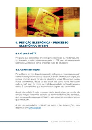 21
Supremo Tribunal Federal
4. PETIÇÃO ELETRÔNICA - PROCESSO
ELETRÔNICO (e-STF)
4.1. O que é e-STF
Programa que possibilita o envio de petições iniciais ou incidentais, ele-
tronicamente, mediante acesso ao portal do STF, sem a intervenção da
Secretaria Judiciária e sem a presença física do advogado.
4.2. Certificado digital
Para utilizar o serviço de peticionamento eletrônico, é necessário possuir
certificação digital vinculada à cadeia ICP-Brasil. O certificado digital, na
prática, equivale a uma carteira de identidade virtual. Ele contém, como
outros documentos, dados do seu titular, tais como nome, identidade
civil e e-mail, além do nome e e-mail da autoridade certificadora que o
emitiu. É por meio dele que as assinaturas digitais são certificadas.
A assinatura digital é, pois, correspondente à assinatura manuscrita: ela
tem por função comprovar a autoria de determinado conjunto de dados,
que, no caso do processo eletrônico, são as peças e os documentos
que o instruem.
A lista das autoridades certificadoras, entre outras informações, está
disponível em www.iti.gov.br.
 