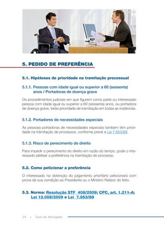 24 Guia do Advogado
5. PEDIDO DE PREFERÊNCIA
5.1. Hipóteses de prioridade na tramitação processual
5.1.1. Pessoas com idade igual ou superior a 60 (sessenta)
anos / Portadoras de doença grave
Os procedimentos judiciais em que figurem como parte ou interessado
pessoa com idade igual ou superior a 60 (sessenta) anos, ou portadora
de doença grave, terão prioridade de tramitação em todas as instâncias.
5.1.2. Portadores de necessidades especiais
As pessoas portadoras de necessidades especiais também têm priori-
dade na trâmitação de processos, conforme prevê a Lei 7.853/89.
5.1.3. Risco de perecimento de direito
Para impedir o perecimento do direito em razão do tempo, pode o inte-
ressado pleitear a preferência na tramitação do processo.
5.2. Como peticionar a preferência
O interessado na obtenção do julgamento prioritário peticionará com
prova de sua condição ao Presidente ou o Ministro Relator do feito.
5.3. Norma: Resolução STF 408/2009; CPC, art. 1.211-A;
Lei 12.008/2009 e Lei 7.853/89
 