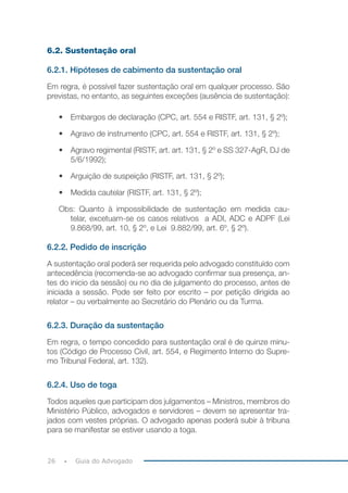 26 Guia do Advogado
6.2. Sustentação oral
6.2.1. Hipóteses de cabimento da sustentação oral
Em regra, é possível fazer sustentação oral em qualquer processo. São
previstas, no entanto, as seguintes exceções (ausência de sustentação):
• Embargos de declaração (CPC, art. 554 e RISTF, art. 131, § 2º);
• Agravo de instrumento (CPC, art. 554 e RISTF, art. 131, § 2º);
• Agravo regimental (RISTF, art. art. 131, § 2º e SS 327-AgR, DJ de
5/6/1992);
• Arguição de suspeição (RISTF, art. 131, § 2º);
• Medida cautelar (RISTF, art. 131, § 2º);
Obs: Quanto à impossibilidade de sustentação em medida cau-
telar, excetuam-se os casos relativos a ADI, ADC e ADPF (Lei
9.868/99, art. 10, § 2º, e Lei  9.882/99, art. 6º, § 2º).
6.2.2. Pedido de inscrição
A sustentação oral poderá ser requerida pelo advogado constituído com
antecedência (recomenda-se ao advogado confirmar sua presença, an-
tes do inicio da sessão) ou no dia de julgamento do processo, antes de
iniciada a sessão. Pode ser feito por escrito – por petição dirigida ao
relator – ou verbalmente ao Secretário do Plenário ou da Turma.
6.2.3. Duração da sustentação
Em regra, o tempo concedido para sustentação oral é de quinze minu-
tos (Código de Processo Civil, art. 554, e Regimento Interno do Supre-
mo Tribunal Federal, art. 132).
6.2.4. Uso de toga
Todos aqueles que participam dos julgamentos – Ministros, membros do
Ministério Público, advogados e servidores – devem se apresentar tra-
jados com vestes próprias. O advogado apenas poderá subir à tribuna
para se manifestar se estiver usando a toga.
 