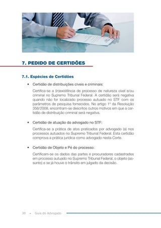 30 Guia do Advogado
7. PEDIDO DE CERTIDÕES
7.1. Espécies de Certidões
• Certidão de distribuições cíveis e criminais:
Certifica-se a (in)existência de processo de natureza cível e/ou
criminal no Supremo Tribunal Federal. A certidão será negativa
quando não for localizado processo autuado no STF com os
parâmetros de pesquisa fornecidos. No artigo 1º da Resolução
356/2008, encontram-se descritos outros motivos em que a cer-
tidão de distribuição criminal será negativa.
• Certidão de atuação do advogado no STF:
Certifica-se a prática de atos praticados por advogado (a) nos
processos autuados no Supremo Tribunal Federal. Esta certidão
comprova a prática jurídica como advogado nesta Corte.
• Certidão de Objeto e Pé do processo:
Certificam-se os dados das partes e procuradores cadastrados
em processo autuado no Supremo Tribunal Federal, o objeto (as-
sunto) e se já houve o trânsito em julgado da decisão.
 