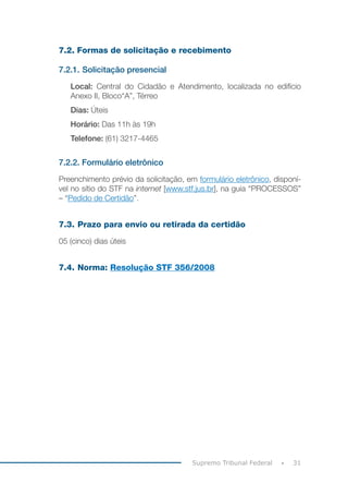 31
Supremo Tribunal Federal
7.2. Formas de solicitação e recebimento
7.2.1. Solicitação presencial
Local: Central do Cidadão e Atendimento, localizada no edifício
Anexo II, Bloco“A”, Térreo
Dias: Úteis
Horário: Das 11h às 19h
Telefone: (61) 3217-4465
7.2.2. Formulário eletrônico
Preenchimento prévio da solicitação, em formulário eletrônico, disponí-
vel no sítio do STF na internet [www.stf.jus.br], na guia “PROCESSOS”
– “Pedido de Certidão”.
7.3. Prazo para envio ou retirada da certidão
05 (cinco) dias úteis
7.4. Norma: Resolução STF 356/2008
 