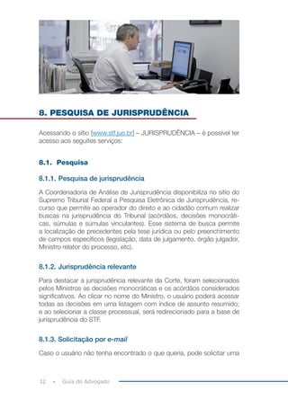 32 Guia do Advogado
8. PESQUISA DE JURISPRUDÊNCIA
Acessando o sítio [www.stf.jus.br] – JURISPRUDÊNCIA – é possível ter
acesso aos seguites serviços:
8.1. Pesquisa
8.1.1. Pesquisa de jurisprudência
A Coordenadoria de Análise de Jurisprudência disponibiliza no sitio do
Supremo Tribunal Federal a Pesquisa Eletrônica de Jurisprudência, re-
curso que permite ao operador do direito e ao cidadão comum realizar
buscas na jurisprudência do Tribunal (acórdãos, decisões monocráti-
cas, súmulas e súmulas vinculantes). Esse sistema de busca permite
a localização de precedentes pela tese jurídica ou pelo preenchimento
de campos específicos (legislação, data de julgamento, órgão julgador,
Ministro relator do processo, etc).
8.1.2. Jurisprudência relevante
Para destacar a jurisprudência relevante da Corte, foram selecionados
pelos Ministros as decisões monocráticas e os acórdãos considerados
significativos. Ao clicar no nome do Ministro, o usuário poderá acessar
todas as decisões em uma listagem com índice de assunto resumido;
e ao selecionar a classe processual, será redirecionado para a base de
jurisprudência do STF.
8.1.3. Solicitação por e-mail
Caso o usuário não tenha encontrado o que queria, pode solicitar uma
 
