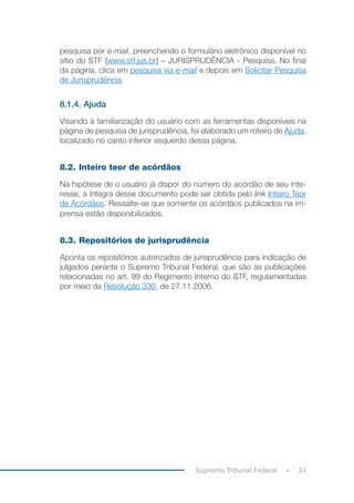 33
Supremo Tribunal Federal
pesquisa por e-mail, preenchendo o formulário eletrônico disponível no
sítio do STF [www.stf.jus.br] – JURISPRUDÊNCIA - Pesquisa. No final
da página, clica em pesquisa via e-mail e depois em Solicitar Pesquisa
de Jurisprudência.
8.1.4. Ajuda
Visando à familiarização do usuário com as ferramentas disponíveis na
página de pesquisa de jurisprudência, foi elaborado um roteiro de Ajuda,
localizado no canto inferior esquerdo dessa página.
8.2. Inteiro teor de acórdãos
Na hipótese de o usuário já dispor do número do acórdão de seu inte-
resse, a íntegra desse documento pode ser obtida pelo link Inteiro Teor
de Acórdãos. Ressalte-se que somente os acórdãos publicados na im-
prensa estão disponibilizados.
8.3. Repositórios de jurisprudência
Aponta os repositórios autorizados de jurisprudência para indicação de
julgados perante o Supremo Tribunal Federal, que são as publicações
relacionadas no art. 99 do Regimento Interno do STF, regulamentadas
por meio da Resolução 330, de 27.11.2006.
 