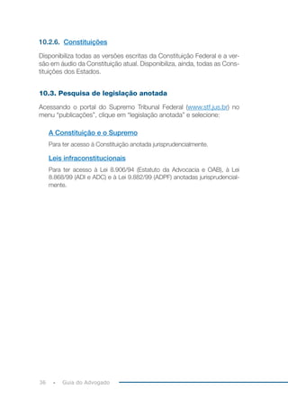 36 Guia do Advogado
10.2.6. Constituições
Disponibiliza todas as versões escritas da Constituição Federal e a ver-
são em áudio da Constituição atual. Disponibiliza, ainda, todas as Cons-
tituições dos Estados.
10.3. Pesquisa de legislação anotada
Acessando o portal do Supremo Tribunal Federal (www.stf.jus.br) no
menu “publicações”, clique em “legislação anotada” e selecione:
A Constituição e o Supremo
Para ter acesso à Constituição anotada jurisprudencialmente.
Leis infraconstitucionais
Para ter acesso à Lei 8.906/94 (Estatuto da Advocacia e OAB), à Lei
8.868/99 (ADI e ADC) e à Lei 9.882/99 (ADPF) anotadas jurisprudencial-
mente.
 