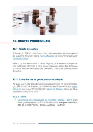38 Guia do Advogado
12. CUSTAS PROCESSUAIS
12.1. Tabela de custas
A Resolução STF 431/2010 está disponível na internet. Acesse o portal
do Supremo Tribunal Federal (www.stf.jus.br) no menu “PROCESSOS/
Tabela de Custas”.
Nela o usuário encontrará a tabela vigente para recursos interpostos
nas instâncias inferiores e para feitos originários, além das despesas
com atos judiciais e extrajudiciais, que serão praticados pela Secretaria
Judiciária.
12.2. Como baixar as guias para arrecadação
As guias DARF e GRU poderão ser baixadas em links na própria Resolu-
ção STF 431/2010. Acesse o portal do Supremo Tribunal Federal (www.
stf.jus.br), no menu “PROCESSOS/ Tabela de Custas” clique na Guia
desejada localizada no texto.
12.2.1. Tipos
• Documento de Arrecadação de Receitas Federais – DARF para
valor igual ou superior a R$ 10,00 (dez reais): código e classifica-
ção de receita: “1505 – Custas Judiciais – Outras”;
 