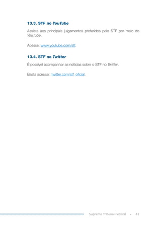 41
Supremo Tribunal Federal
13.3. STF no YouTube
Assista aos principais julgamentos proferidos pelo STF por meio do
YouTube.
Acesse: www.youtube.com/stf.
13.4. STF no Twitter
É possível acompanhar as notícias sobre o STF no Twitter.
Basta acessar: twitter.com/stf_oficial.
 