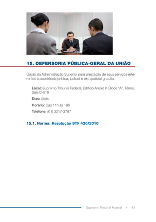 43
Supremo Tribunal Federal
15. DEFENSORIA PÚBLICA-GERAL DA UNIÃO
Órgão da Administração Superior para prestação de seus serviços refe-
rentes à assistência jurídica, judicial e extrajudicial gratuita.
Local: Supremo Tribunal Federal, Edifício Anexo II, Bloco “A”, Térreo,
Sala C-010
Dias: Úteis
Horário: Das 11h às 19h
Telefone: (61) 3217-3797
15.1. Norma: Resolução STF 426/2010
 
