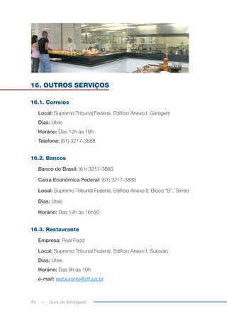 44 Guia do Advogado
16. OUTROS SERVIÇOS
16.1. Correios
Local: Supremo Tribunal Federal, Edifício Anexo I, Garagem
Dias: Úteis
Horário: Das 12h às 19h
Telefone: (61) 3217-3888
16.2. Bancos
Banco do Brasil: (61) 3217-3880
Caixa Econômica Federal: (61) 3217-3885
Local: Supremo Tribunal Federal, Edifício Anexo II, Bloco “B”, Térreo
Dias: Úteis
Horário: Das 12h às 16h30
16.3. Restaurante
Empresa: Real Food
Local: Supremo Tribunal Federal, Edifício Anexo I, Subsolo
Dias: Úteis
Horário: Das 9h às 19h
e-mail: restaurante@stf.jus.br
 