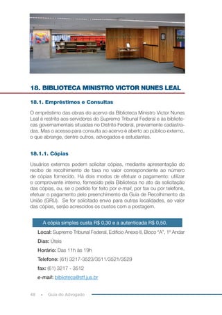 48 Guia do Advogado
18. BIBLIOTECA MINISTRO VICTOR NUNES LEAL
18.1. Empréstimos e Consultas
O empréstimo das obras do acervo da Biblioteca Ministro Victor Nunes
Leal é restrito aos servidores do Supremo Tribunal Federal e às bibliote-
cas governamentais situadas no Distrito Federal, previamente cadastra-
das. Mas o acesso para consulta ao acervo é aberto ao público externo,
o que abrange, dentre outros, advogados e estudantes.
18.1.1. Cópias
Usuários externos podem solicitar cópias, mediante apresentação do
recibo de recolhimento de taxa no valor correspondente ao número
de cópias fornecido. Há dois modos de efetuar o pagamento: utilizar
o comprovante interno, fornecido pela Biblioteca no ato da solicitação
das cópias, ou, se o pedido for feito por e-mail, por fax ou por telefone,
efetuar o pagamento pelo preenchimento da Guia de Recolhimento da
União (GRU). Se for solicitado envio para outras localidades, ao valor
das cópias, serão acrescidos os custos com a postagem.
A cópia simples custa R$ 0,30 e a autenticada R$ 0,50.
Local: Supremo Tribunal Federal, Edifício Anexo II, Bloco “A”, 1º Andar
Dias: Úteis
Horário: Das 11h às 19h
Telefone: (61) 3217-3523/3511/3521/3529
fax: (61) 3217 - 3512
e-mail: biblioteca@stf.jus.br
 