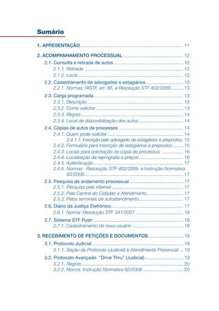 Sumário
1. APRESENTAÇÃO.
............................................................................... 11
2. ACOMPANHAMENTO PROCESSUAL............................................... 12
2.1. Consulta e retirada de autos...................................................... 12
2.1.1. Retirada ............................................................................ 12
2.1.2. Local.
................................................................................. 12
2.2. Cadastramento de advogados e estagiários.
............................. 13
2.2.1. Normas: RISTF, art. 86, e Resolução STF 402/2009.......... 13
2.3. Carga programada.
..................................................................... 13
2.3.1. Descrição.
.......................................................................... 13
2.3.2. Como solicitar.................................................................... 13
2.3.3. Regras............................................................................... 14
2.3.4. Local de disponibilização dos autos................................... 14
2.4. Cópias de autos de processos .................................................. 14
2.4.1. Quem pode solicitar........................................................... 14
2.4.1.1. Inscrição pelo advogado de estagiários e prepostos. 15
2.4.2. Formulário para inscrição de estagiários e prepostos......... 15
2.4.3. Locais para solicitação de cópia de processos ................. 16
2.4.4. Localização da reprografia e preços................................... 16
2.4.5. Autenticação.
..................................................................... 17
2.4.6. Normas: Resolução STF 402/2009 e Instrução Normativa
83/2009.
............................................................................ 17
2.5. Pesquisa de andamento processual.......................................... 17
2.5.1. Pesquisa pela internet........................................................ 17
2.5.2. Pela Central do Cidadão e Atendimento.
............................ 17
2.5.3. Pelos terminais de autoatendimento.................................. 17
2.6. Diário da Justiça Eletrônico........................................................ 17
2.6.1. Norma: Resolução STF 341/2007...................................... 18
2.7. Sistema STF Push...................................................................... 18
2.7.1. Cadastramento de novo usuário........................................ 18
3. RECEBIMENTO DE PETIÇÕES E DOCUMENTOS.
........................... 19
3.1. Protocolo Judicial....................................................................... 19
3.1.1. Seção de Protocolo (Judicial) e Atendimento Presencial.... 19
3.2. Protocolo Avançado “Drive Thru” (Judicial).............................. 19
3.2.1. Regras............................................................................... 20
3.2.2. Norma: Instrução Normativa 62/2008................................ 20
 