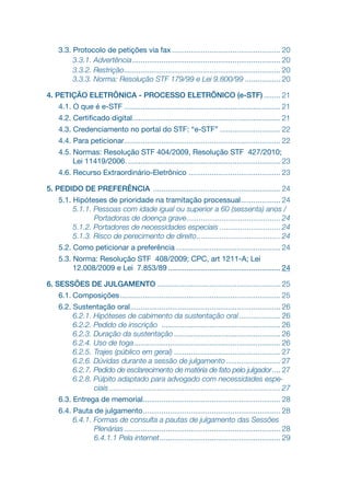 3.3. Protocolo de petições via fax..................................................... 20
3.3.1. Advertência.
....................................................................... 20
3.3.2. Restrição.
........................................................................... 20
3.3.3. Norma: Resolução STF 179/99 e Lei 9.800/99.................. 20
4. PETIÇÃO ELETRÔNICA - PROCESSO ELETRÔNICO (e-STF)......... 21
4.1. O que é e-STF............................................................................ 21
4.2. Certificado digital.
....................................................................... 21
4.3. Credenciamento no portal do STF: “e-STF”.............................. 22
4.4. Para peticionar.
........................................................................... 22
4.5. Normas: Resolução STF 404/2009, Resolução STF 427/2010;
Lei 11419/2006........................................................................... 23
4.6. Recurso Extraordinário-Eletrônico .
............................................ 23
5. PEDIDO DE PREFERÊNCIA .............................................................. 24
5.1. Hipóteses de prioridade na tramitação processual.
................... 24
5.1.1. Pessoas com idade igual ou superior a 60 (sessenta) anos /
Portadoras de doença grave.
............................................. 24
5.1.2. Portadores de necessidades especiais.............................. 24
5.1.3. Risco de perecimento de direito......................................... 24
5.2. Como peticionar a preferência................................................... 24
5.3. Norma: Resolução STF 408/2009; CPC, art 1211-A; Lei
12.008/2009 e Lei 7.853/89....................................................... 24
6. SESSÕES DE JULGAMENTO............................................................ 25
6.1. Composições.............................................................................. 25
6.2. Sustentação oral.
........................................................................ 26
6.2.1. Hipóteses de cabimento da sustentação oral.
.................... 26
6.2.2. Pedido de inscrição .......................................................... 26
6.2.3. Duração da sustentação.................................................... 26
6.2.4. Uso de toga....................................................................... 26
6.2.5. Trajes (público em geral).................................................... 27
6.2.6. Dúvidas durante a sessão de julgamento........................... 27
6.2.7. Pedido de esclarecimento de matéria de fato pelo julgador..... 27
6.2.8. Púlpito adaptado para advogado com necessidades espe-
ciais................................................................................... 27
6.3. Entrega de memorial.
.................................................................. 28
6.4. Pauta de julgamento.
.................................................................. 28
6.4.1. Formas de consulta a pautas de julgamento das Sessões
Plenárias............................................................................ 28
6.4.1.1 Pela internet.
.......................................................... 29
 