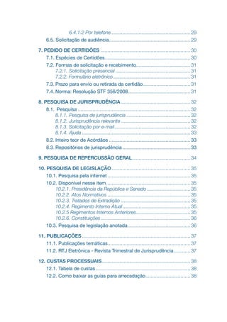 6.4.1.2 Por telefone........................................................... 29
6.5. Solicitação de audiência.
............................................................ 29
7. PEDIDO DE CERTIDÕES .
.................................................................. 30
7.1. Espécies de Certidões.
............................................................... 30
7.2. Formas de solicitação e recebimento........................................ 31
7.2.1. Solicitação presencial........................................................ 31
7.2.2. Formulário eletrônico.
......................................................... 31
7.3. Prazo para envio ou retirada da certidão.
................................... 31
7.4. Norma: Resolução STF 356/2008.
.............................................. 31
8. PESQUISA DE JURISPRUDÊNCIA.................................................... 32
8.1. Pesquisa.................................................................................... 32
8.1.1. Pesquisa de jurisprudência................................................ 32
8.1.2. Jurisprudência relevante.................................................... 32
8.1.3. Solicitação por e-mail.
........................................................ 32
8.1.4. Ajuda................................................................................. 33
8.2. Inteiro teor de Acórdãos............................................................. 33
8.3. Repositórios de jurisprudência................................................... 33
9. PESQUISA DE REPERCUSSÃO GERAL.
........................................... 34
10. PESQUISA DE LEGISLAÇÃO........................................................... 35
10.1. Pesquisa pela internet.............................................................. 35
10.2. Disponível nesse item............................................................... 35
10.2.1. Presidência da República e Senado................................. 35
10.2.2. Atos Normativos.............................................................. 35
10.2.3. Tratados de Extradição.................................................... 35
10.2.4. Regimento Interno Atual................................................... 35
10.2.5 Regimentos Internos Anteriores........................................ 35
10.2.6. Constituições................................................................... 36
10.3. Pesquisa de legislação anotada............................................... 36
11. PUBLICAÇÕES................................................................................. 37
11.1. Publicações temáticas.
............................................................. 37
11.2. RTJ Eletrônica - Revista Trimestral de Jurisprudência............. 37
12. CUSTAS PROCESSUAIS.................................................................. 38
12.1. Tabela de custas....................................................................... 38
12.2. Como baixar as guias para arrecadação.
................................. 38
 