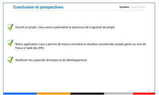 28
Conclusion et perspectives Synthèse | Voies futures
Durant ce projet, nous avons automatisé le processus de la gestion de projet
Notre application nous a permis de mieux connaitre la situation actuelle des projets gérés au sein de
Focus à l’aide des KPIs
Améliorer les capacités d’analyse et de développement
 