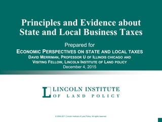 © 2004-2011 Lincoln Institute of Land Policy. All rights reserved.
Principles and Evidence about
State and Local Business Taxes
Prepared for
ECONOMIC PERSPECTIVES ON STATE AND LOCAL TAXES
DAVID MERRIMAN, PROFESSOR U OF ILLINOIS CHICAGO AND
VISITING FELLOW, LINCOLN INSTITUTE OF LAND POLICY
December 4, 2015
 