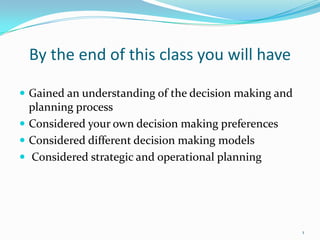 By the end of this class you will have

 Gained an understanding of the decision making and
  planning process
 Considered your own decision making preferences
 Considered different decision making models
 Considered strategic and operational planning




                                                       1
 