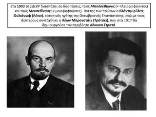 Στα 1903 το ΣΔΕΚΡ διαςπάται ςε δφο τάςεισ, τουσ Μπολςεβίκουσ (= πλειοψθφοφντεσ)
  και τουσ Μενςεβίκουσ (= μειοψθφοφντεσ). Ηγζτθσ των πρϊτων ο Βλάντιμιρ Κλιτσ
  Ουλιάνωφ (Λζνιν), κατοπινόσ θγζτθσ τθσ Οκτωβριανισ Επανάςταςθσ, ενϊ με τουσ
      δεφτερουσ ςυντάχκθκε ο Λζων Μπρονςτάιν (Σρότςκι), που ςτα 1917 κα
                   δθμιουργοφςε τον περιβόθτο Κόκκινο Στρατό.
 