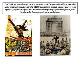 ΢τα 1905, ωσ αποτζλεςμα και του ατυχοφσ ρωςοϊαπωνικοφ πολζμου, ξεςπάει
αντιδυναςτικι επανάςταςθ. Σο ΢ΔΕΚΡ ςυμμετζχει ενεργά και οργανϊνει τουσ
 εργάτεσ, τθν πολιτικι θγεμονία ωςτόςο διατθροφν μετριοπακείσ αςτοί, που
                ηθτοφν απλά δθμοκρατικζσ μεταρρυκμίςεισ.
 