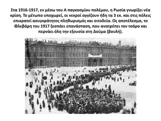 ΢τα 1916-1917, εν μζςω του Α παγκοςμίου πολζμου, θ Ρωςία γνωρίηει νζα
κρίςθ. Σο μζτωπο υποχωρεί, οι νεκροί αγγίηουν ιδθ τα 3 εκ. και ςτισ πόλεισ
 επικρατεί αςυγκράτθτοσ πλθκωριςμόσ και ςιτοδεία. Ωσ αποτζλεςμα, το
  Φλεβάρθ του 1917 ξεςπάει επανάςταςθ, που ανατρζπει τον τςάρο και
              περνάει όλθ τθν εξουςία ςτθ Δοφμα (βουλι).
 