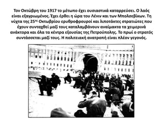 Σον Οκτϊβρθ του 1917 το μζτωπο ζχει ουςιαςτικά καταρρεφςει. Ο λαόσ
 είναι εξαγριωμζνοσ. Ζχει ζρκει θ ϊρα του Λζνιν και των Μπολςεβίκων. Σθ
νφχτα τθσ 25θσ Οκτωβρίου ερυκροφρουροί και λιποτάκτεσ ςτρατιϊτεσ που
    ζχουν ςυνταχκεί μαηί τουσ καταλαμβάνουν αναίμακτα τα χειμερινά
ανάκτορα και όλα τα κζντρα εξουςίασ τθσ Πετροφπολθσ. Σο πρωί ο ςτρατόσ
    ςυντάςςεται μαηί τουσ. Θ πολιτειακι ανατροπι είναι πλζον γεγονόσ.
 